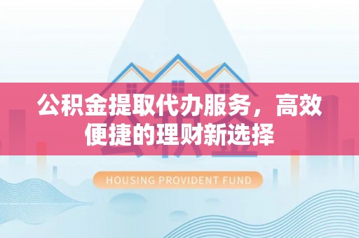 德城公积金提取代办服务，高效便捷的理财新选择