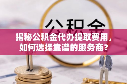 德城揭秘公积金代办提取费用，如何选择靠谱的服务商？