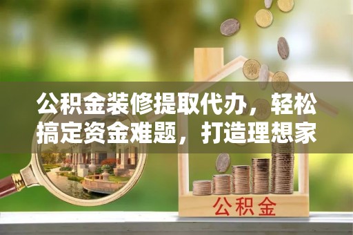 德城公积金装修提取代办，轻松搞定资金难题，打造理想家居