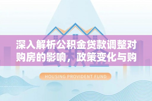 德城深入解析公积金贷款调整对购房的影响，政策变化与购房者选择