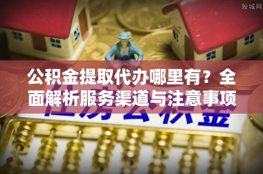 德城公积金提取代办哪里有？全面解析服务渠道与注意事项