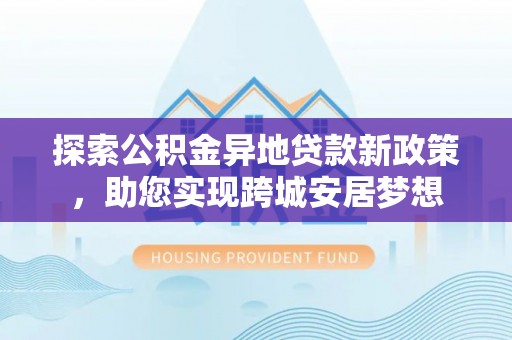 德城探索公积金异地贷款新政策，助您实现跨城安居梦想