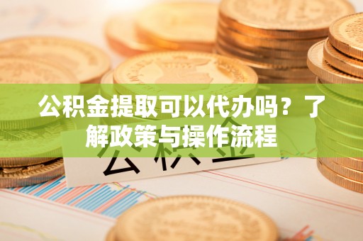 德城公积金提取可以代办吗？了解政策与操作流程