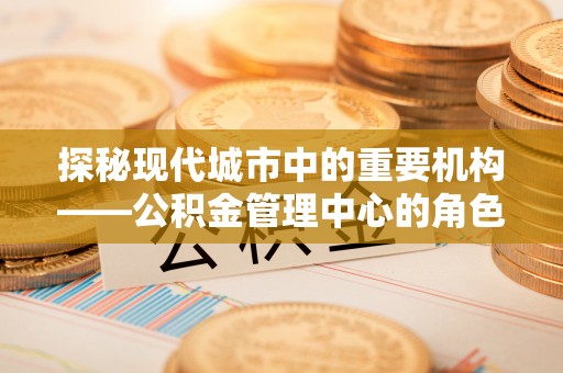 德城探秘现代城市中的重要机构——公积金管理中心的角色与使命