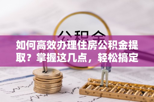 德城如何高效办理住房公积金提取？掌握这几点，轻松搞定！