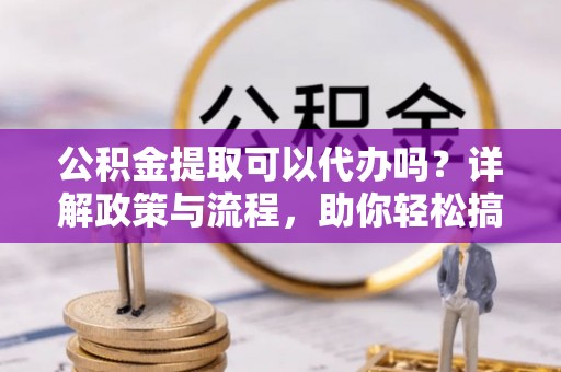 德城公积金提取可以代办吗？详解政策与流程，助你轻松搞定！
