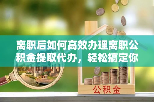 德城离职后如何高效办理离职公积金提取代办，轻松搞定你的公积金