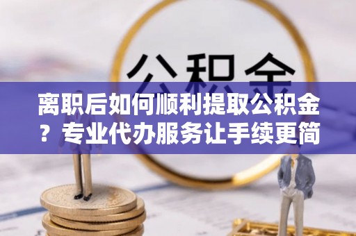 德城离职后如何顺利提取公积金？专业代办服务让手续更简单