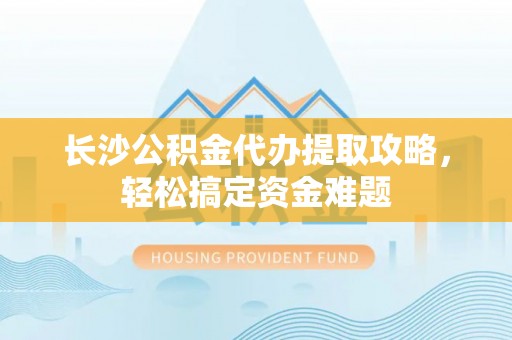 德城长沙公积金代办提取攻略，轻松搞定资金难题